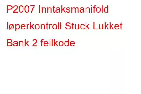 P2007 Inntaksmanifold løperkontroll Stuck Lukket Bank 2 feilkode