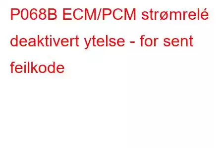 P068B ECM/PCM strømrelé deaktivert ytelse - for sent feilkode